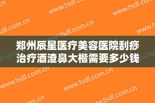 郑州辰星医疗美容医院刮痧治疗酒渣鼻大楷需要多少钱?效果怎么样?