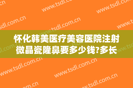 怀化韩美医疗美容医院注射微晶瓷隆鼻要多少钱?多长时间恢复?(注射微晶瓷隆鼻的效果好吗)
