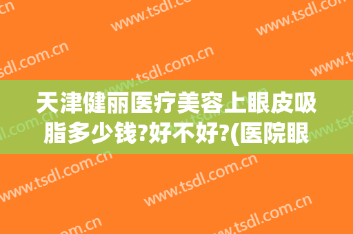 天津健丽医疗美容上眼皮吸脂多少钱?好不好?(医院眼皮抽脂多少钱)