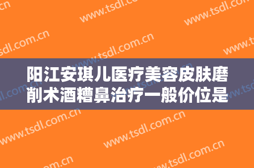 阳江安琪儿医疗美容皮肤磨削术酒糟鼻治疗一般价位是多少费用?有哪些优势?
