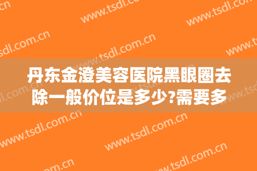丹东金澄美容医院黑眼圈去除一般价位是多少?需要多久恢复?(丹东金澄美容医院咋样)