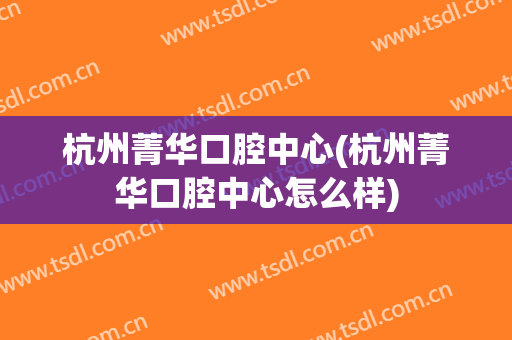 杭州菁华口腔中心(杭州菁华口腔中心怎么样)