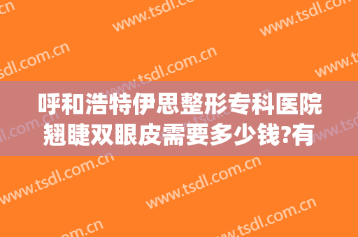 呼和浩特伊思整形专科医院翘睫双眼皮需要多少钱?有哪些优势?(呼兰哪家做双眼皮好)