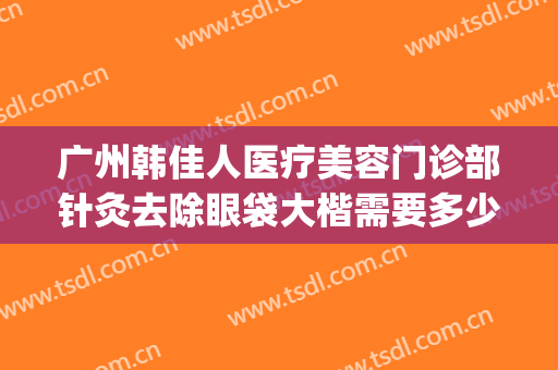 广州韩佳人医疗美容门诊部针灸去除眼袋大楷需要多少费用?可靠吗?(韩美整形美容医院去眼袋怎么样)