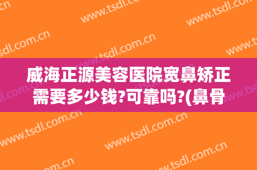 威海正源美容医院宽鼻矫正需要多少钱?可靠吗?(鼻骨宽大矫正多少钱)