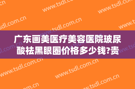 广东画美医疗美容医院玻尿酸祛黑眼圈价格多少钱?贵不贵?(去黑眼圈的医美技术)