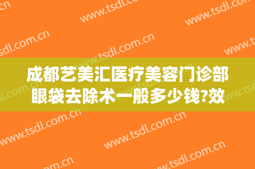 成都艺美汇医疗美容门诊部眼袋去除术一般多少钱?效果怎么样?(成都只做祛眼袋手术的医院)