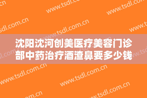 沈阳沈河创美医疗美容门诊部中药治疗酒渣鼻要多少钱?多长时间恢复?