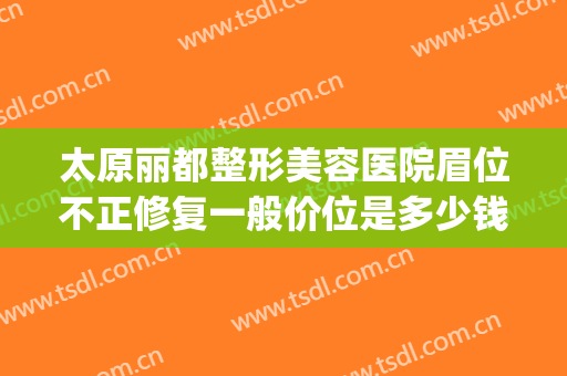 太原丽都整形美容医院眉位不正修复一般价位是多少钱?好不好?(太原丽都整形医院是正规医院吗?)