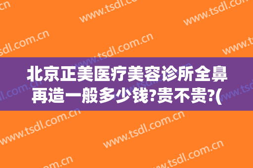 北京正美医疗美容诊所全鼻再造一般多少钱?贵不贵?(医美整形鼻子多少钱)