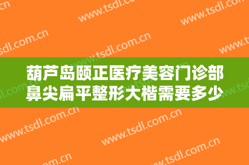 葫芦岛颐正医疗美容门诊部鼻尖扁平整形大楷需要多少钱?效果怎么样?