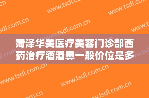 菏泽华美医疗美容门诊部西药治疗酒渣鼻一般价位是多少钱?效果怎么样?