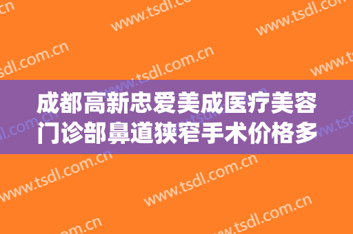 成都高新忠爱美成医疗美容门诊部鼻道狭窄手术价格多少钱?好不好?(成都高新后美医疗美容医院有限公司)