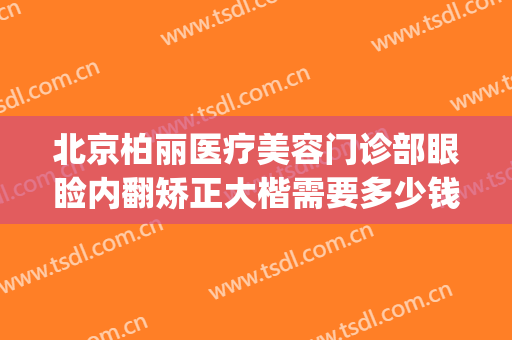 北京柏丽医疗美容门诊部眼睑内翻矫正大楷需要多少钱?怎么样?(北京柏丽整形医院电话)
