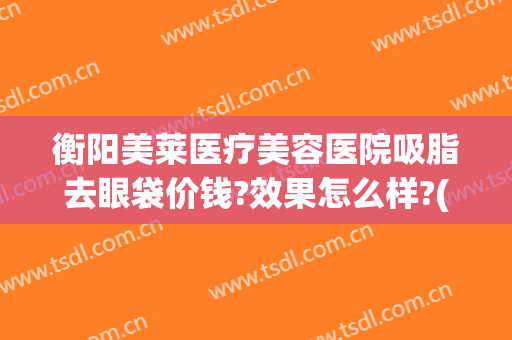 衡阳美莱医疗美容医院吸脂去眼袋价钱?效果怎么样?(衡阳美莱医疗美容医院吸脂去眼袋价钱?效果怎么样啊)