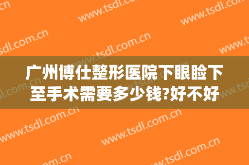 广州博仕整形医院下眼睑下至手术需要多少钱?好不好?(广州眼睑下垂矫正手术最好的医院)