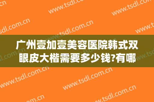 广州壹加壹美容医院韩式双眼皮大楷需要多少钱?有哪些优势?(武汉壹加医疗美容医院怎么样割双眼皮怎么样)