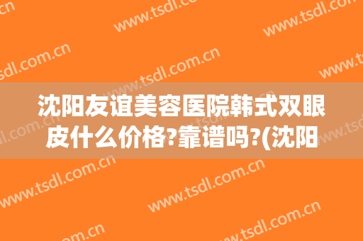沈阳友谊美容医院韩式双眼皮什么价格?靠谱吗?(沈阳割双眼皮整形医院哪家好)