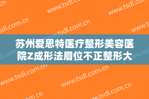 苏州爱思特医疗整形美容医院Z成形法眉位不正整形大楷需要多少钱?有哪些优势?