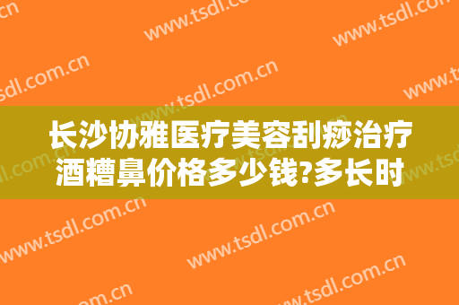 长沙协雅医疗美容刮痧治疗酒糟鼻价格多少钱?多长时间恢复?