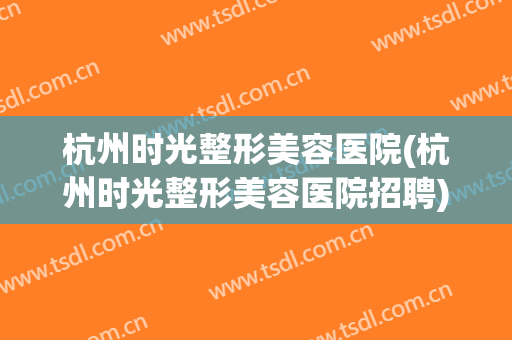 杭州时光整形美容医院(杭州时光整形美容医院招聘)