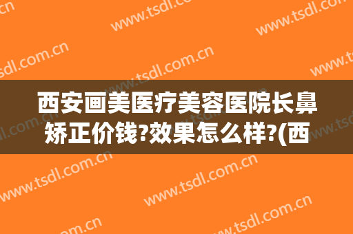 西安画美医疗美容医院长鼻矫正价钱?效果怎么样?(西安画美做鼻子怎么样)
