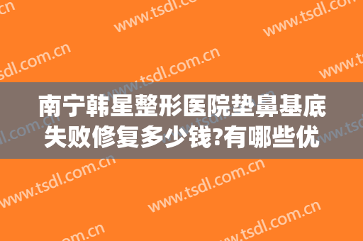 南宁韩星整形医院垫鼻基底失败修复多少钱?有哪些优势?(鼻基底整形大概多少钱)