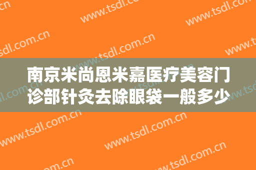 南京米尚恩米嘉医疗美容门诊部针灸去除眼袋一般多少钱?可靠吗?(南京米尚恩整形美容医院)