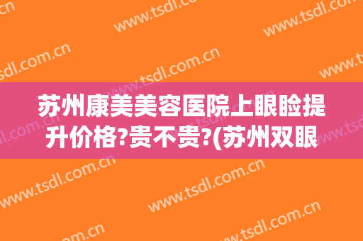 苏州康美美容医院上眼睑提升价格?贵不贵?(苏州双眼皮哪里做最好皆到康美)