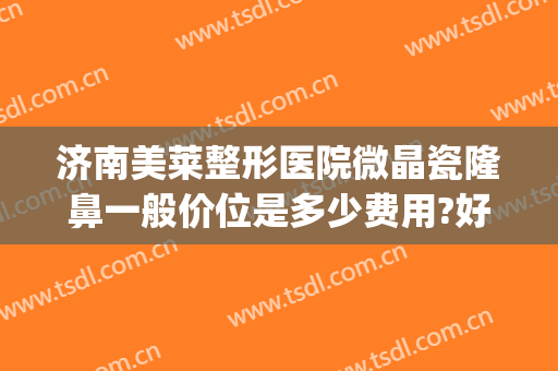 济南美莱整形医院微晶瓷隆鼻一般价位是多少费用?好不好?(牙齿微整形大概多少钱)
