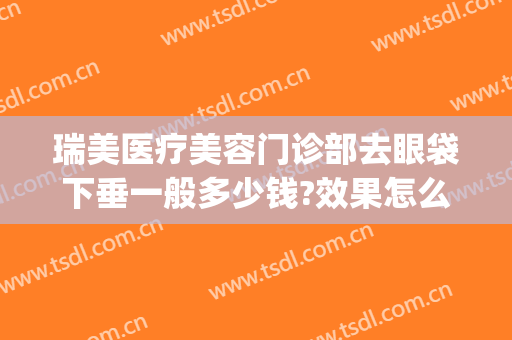 瑞美医疗美容门诊部去眼袋下垂一般多少钱?效果怎么样?(眼袋做什么医美)