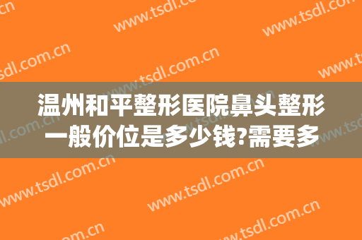 温州和平整形医院鼻头整形一般价位是多少钱?需要多久恢复?(温州鼻子整容手术)