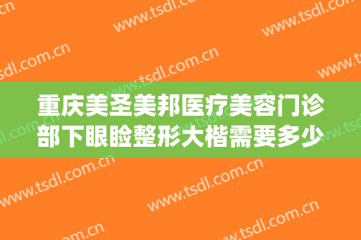 重庆美圣美邦医疗美容门诊部下眼睑整形大楷需要多少费用?靠谱吗?(重庆眼部整形美容医院)