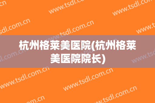 杭州格莱美医院(杭州格莱美医院院长)
