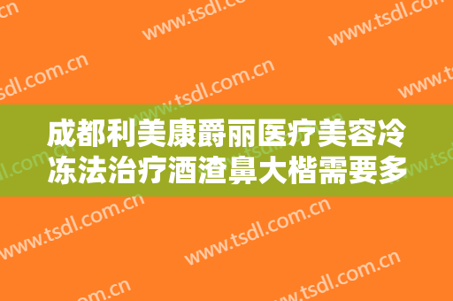 成都利美康爵丽医疗美容冷冻法治疗酒渣鼻大楷需要多少钱?靠谱吗?