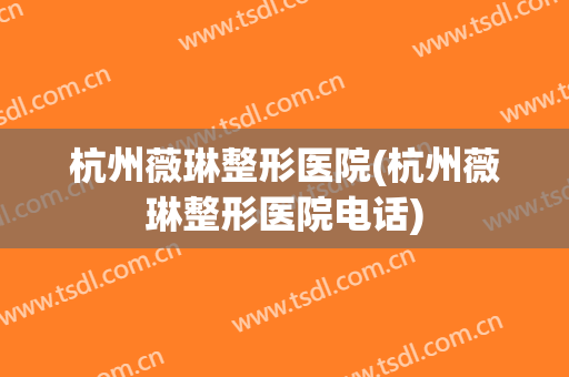 杭州薇琳整形医院(杭州薇琳整形医院电话)