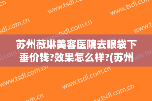 苏州薇琳美容医院去眼袋下垂价钱?效果怎么样?(苏州三甲医院祛眼袋)
