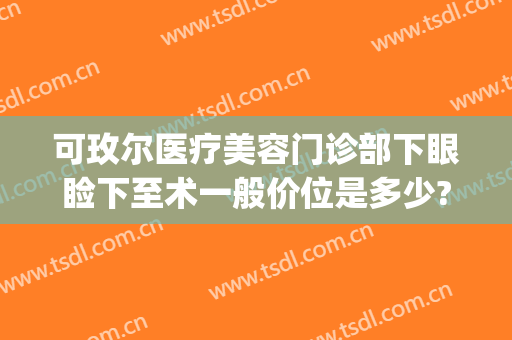 可玫尔医疗美容门诊部下眼睑下至术一般价位是多少?效果怎么样?(可玫尔医疗美容医院地址)