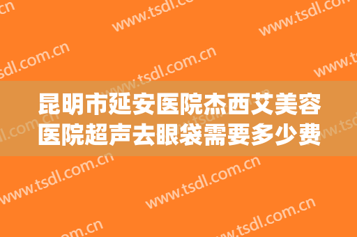 昆明市延安医院杰西艾美容医院超声去眼袋需要多少费用?贵不贵?(昆明延安医院杰西艾美容电话)