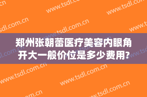 郑州张朝蕾医疗美容内眼角开大一般价位是多少费用?怎么样?(郑州开眼角多少钱)