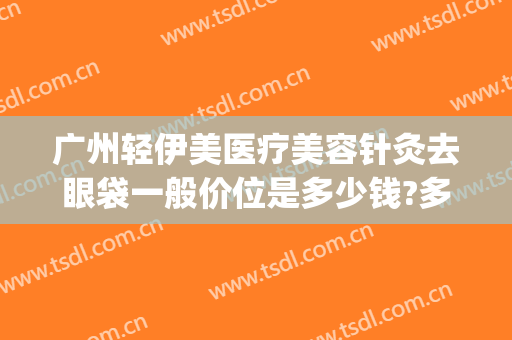 广州轻伊美医疗美容针灸去眼袋一般价位是多少钱?多长时间恢复?(广州轻伊美医疗美容地址)