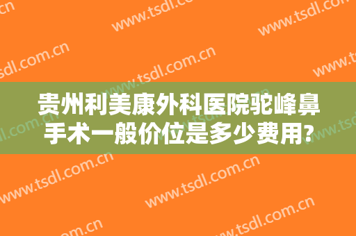 贵州利美康外科医院驼峰鼻手术一般价位是多少费用?效果怎么样?