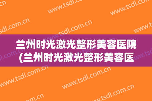 兰州时光激光整形美容医院(兰州时光激光整形美容医院装修招标)