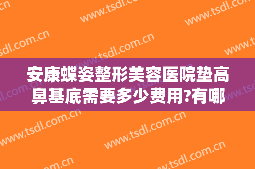 安康蝶姿整形美容医院垫高鼻基底需要多少费用?有哪些优势?(安康蝶姿整形可靠吗)