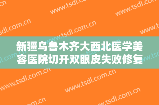 新疆乌鲁木齐大西北医学美容医院切开双眼皮失败修复什么价格?好不好?