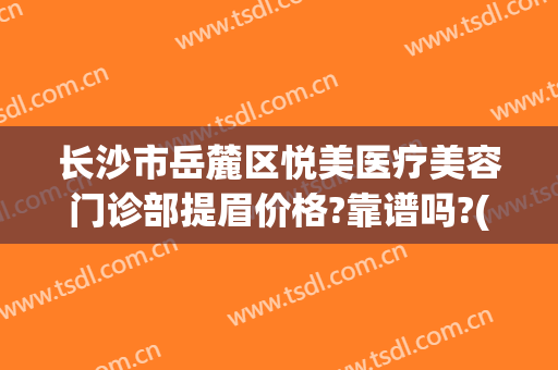 长沙市岳麓区悦美医疗美容门诊部提眉价格?靠谱吗?(长沙市岳麓区悦美整形)