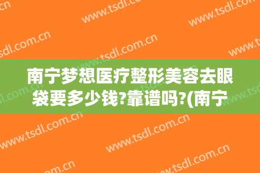 南宁梦想医疗整形美容去眼袋要多少钱?靠谱吗?(南宁割眼袋多少钱啊)