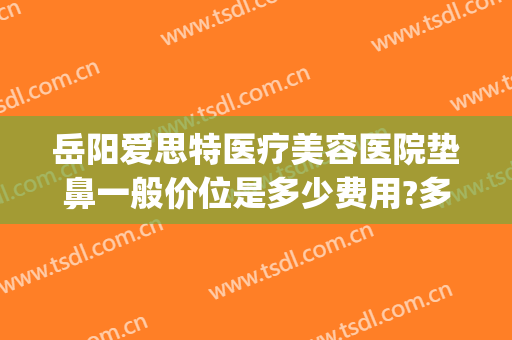 岳阳爱思特医疗美容医院垫鼻一般价位是多少费用?多长时间恢复?(岳阳市爱思特整形医院)
