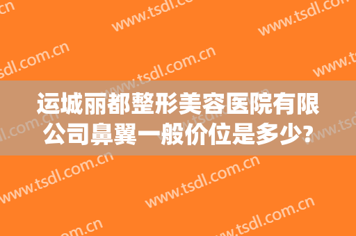 运城丽都整形美容医院有限公司鼻翼一般价位是多少?有哪些优势?(运城丽都整形医院是正规医院吗)