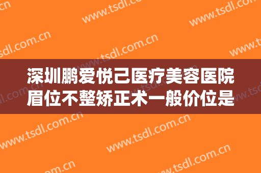 深圳鹏爱悦己医疗美容医院眉位不整矫正术一般价位是多少?贵不贵?(深圳鹏爱医疗美容医院怎样)